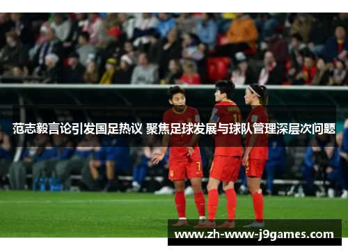 范志毅言论引发国足热议 聚焦足球发展与球队管理深层次问题