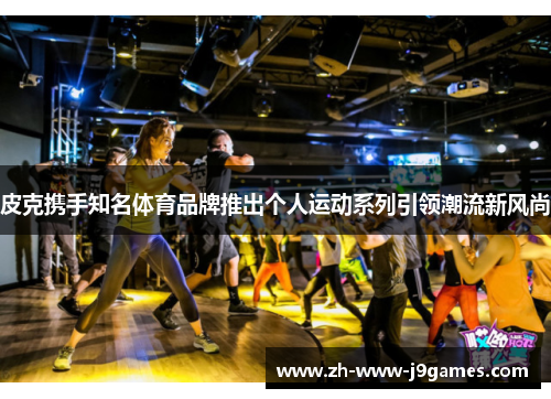 皮克携手知名体育品牌推出个人运动系列引领潮流新风尚 皮克携手知名体育品牌推出个人运动系列引领潮流新风尚