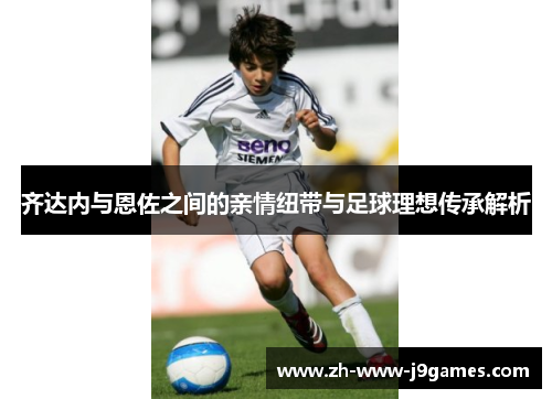齐达内与恩佐之间的亲情纽带与足球理想传承解析 齐达内与恩佐之间的亲情纽带与足球理想传承解析
